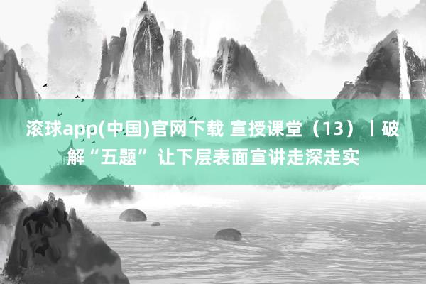 滚球app(中国)官网下载 宣授课堂（13）丨破解“五题” 让下层表面宣讲走深走实