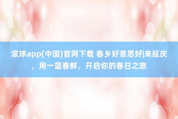 滚球app(中国)官网下载 春乡好意思好|来延庆，用一篮春鲜，开启你的春日之旅