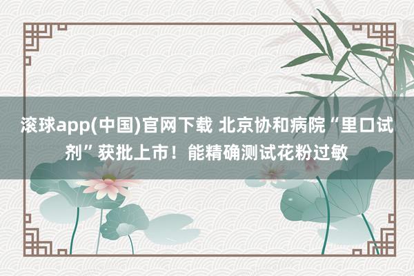 滚球app(中国)官网下载 北京协和病院“里口试剂”获批上市！能精确测试花粉过敏