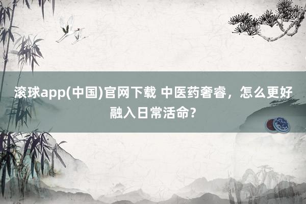滚球app(中国)官网下载 中医药奢睿，怎么更好融入日常活命？