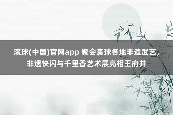 滚球(中国)官网app 聚会寰球各地非遗武艺，非遗快闪与千里香艺术展亮相王府井