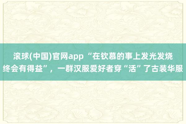 滚球(中国)官网app “在钦慕的事上发光发烧终会有得益”，一群汉服爱好者穿“活”了古装华服