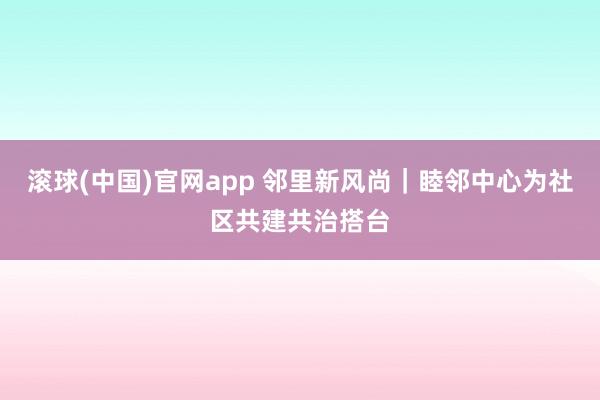 滚球(中国)官网app 邻里新风尚｜睦邻中心为社区共建共治搭台