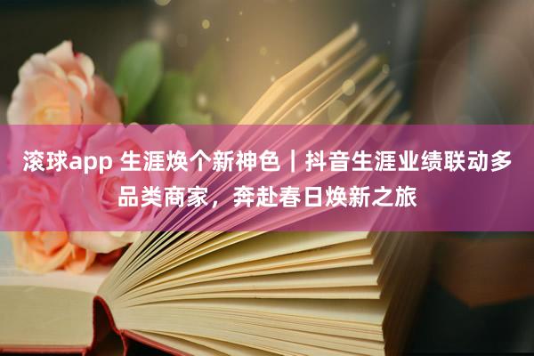 滚球app 生涯焕个新神色｜抖音生涯业绩联动多品类商家，奔赴春日焕新之旅