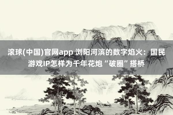 滚球(中国)官网app 浏阳河滨的数字焰火：国民游戏IP怎样为千年花炮“破圈”搭桥