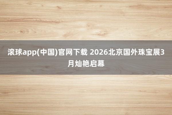 滚球app(中国)官网下载 2026北京国外珠宝展3月灿艳启幕