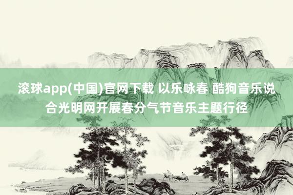 滚球app(中国)官网下载 以乐咏春 酷狗音乐说合光明网开展春分气节音乐主题行径