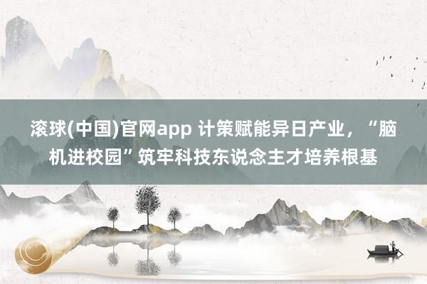 滚球(中国)官网app 计策赋能异日产业，“脑机进校园”筑牢科技东说念主才培养根基
