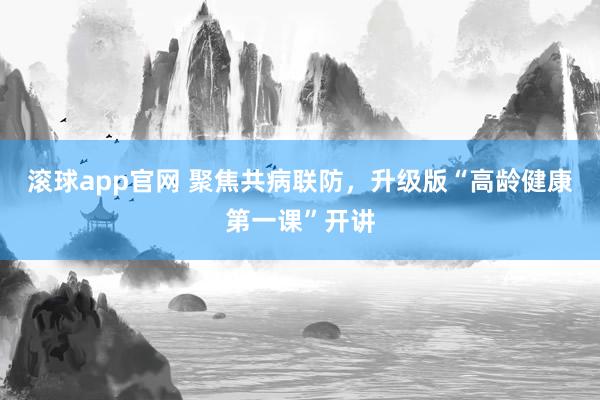 滚球app官网 聚焦共病联防，升级版“高龄健康第一课”开讲