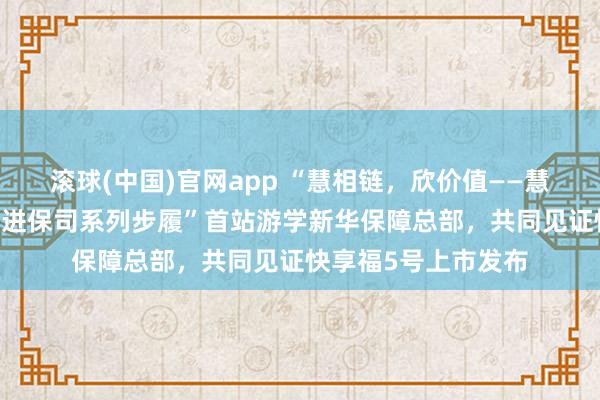 滚球(中国)官网app “慧相链，欣价值——慧择控股·皆欣云服走进保司系列步履”首站游学新华保障总部，共同见证快享福5号上市发布