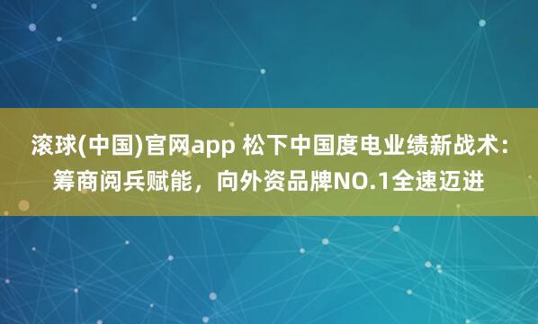 滚球(中国)官网app 松下中国度电业绩新战术：筹商阅兵赋能，向外资品牌NO.1全速迈进