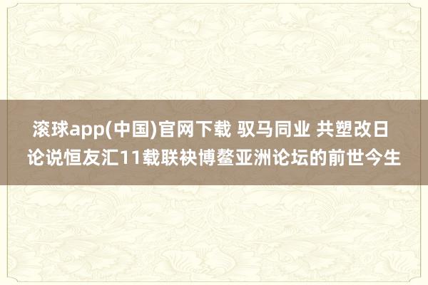滚球app(中国)官网下载 驭马同业 共塑改日 论说恒友汇11载联袂博鳌亚洲论坛的前世今生
