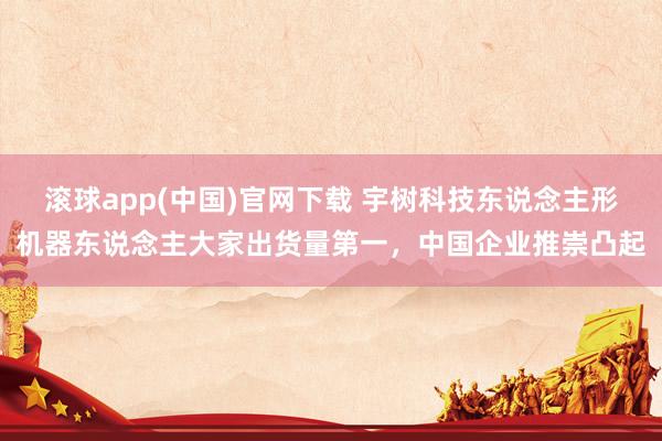 滚球app(中国)官网下载 宇树科技东说念主形机器东说念主大家出货量第一，中国企业推崇凸起