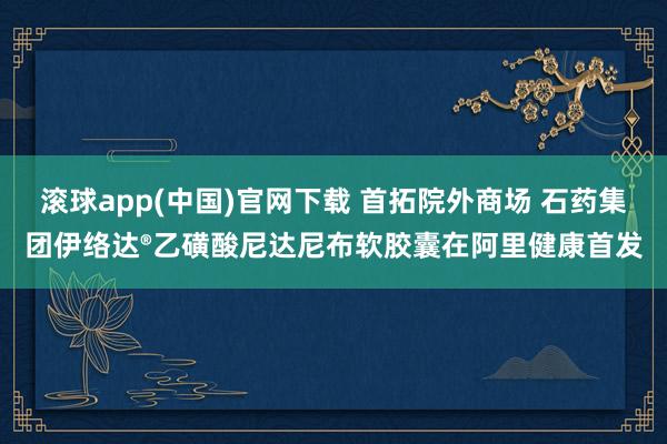 滚球app(中国)官网下载 首拓院外商场 石药集团伊络达®乙磺酸尼达尼布软胶囊在阿里健康首发