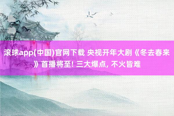 滚球app(中国)官网下载 央视开年大剧《冬去春来》首播将至! 三大爆点, 不火皆难