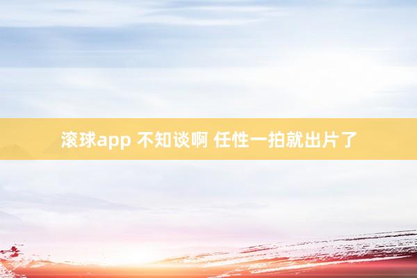 滚球app 不知谈啊 任性一拍就出片了