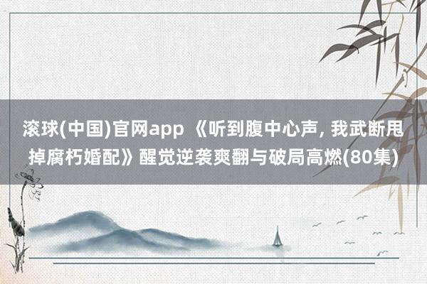 滚球(中国)官网app 《听到腹中心声, 我武断甩掉腐朽婚配》醒觉逆袭爽翻与破局高燃(80集)