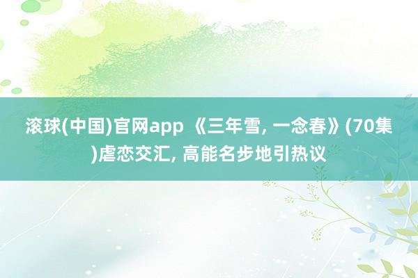 滚球(中国)官网app 《三年雪, 一念春》(70集)虐恋交汇, 高能名步地引热议