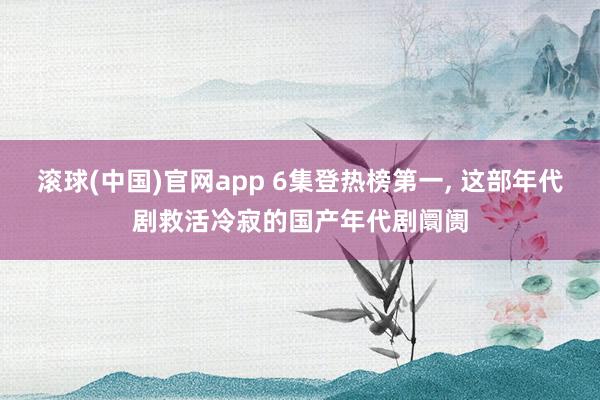 滚球(中国)官网app 6集登热榜第一, 这部年代剧救活冷寂的国产年代剧阛阓