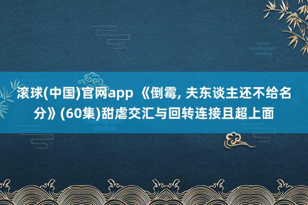 滚球(中国)官网app 《倒霉, 夫东谈主还不给名分》(60集)甜虐交汇与回转连接且超上面