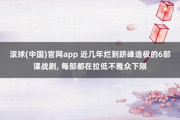 滚球(中国)官网app 近几年烂到跻峰造极的6部谍战剧， 每部都在拉低不雅众下限