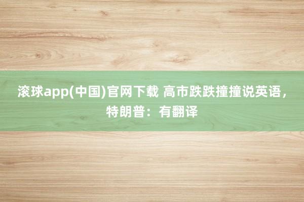 滚球app(中国)官网下载 高市跌跌撞撞说英语，特朗普：有翻译