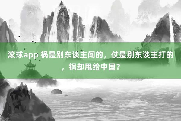 滚球app 祸是别东谈主闯的，仗是别东谈主打的，锅却甩给中国？