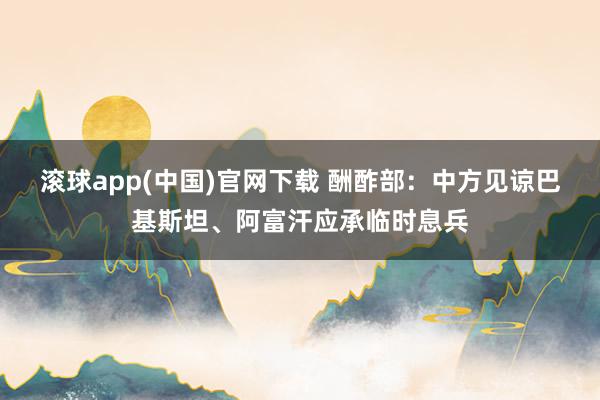 滚球app(中国)官网下载 酬酢部：中方见谅巴基斯坦、阿富汗应承临时息兵