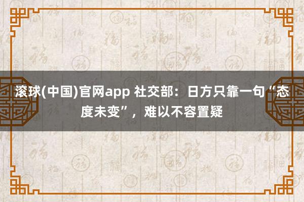 滚球(中国)官网app 社交部：日方只靠一句“态度未变”，难以不容置疑