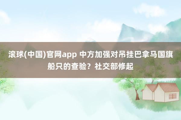 滚球(中国)官网app 中方加强对吊挂巴拿马国旗船只的查验？社交部修起
