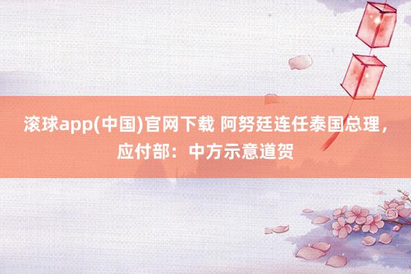 滚球app(中国)官网下载 阿努廷连任泰国总理，应付部：中方示意道贺