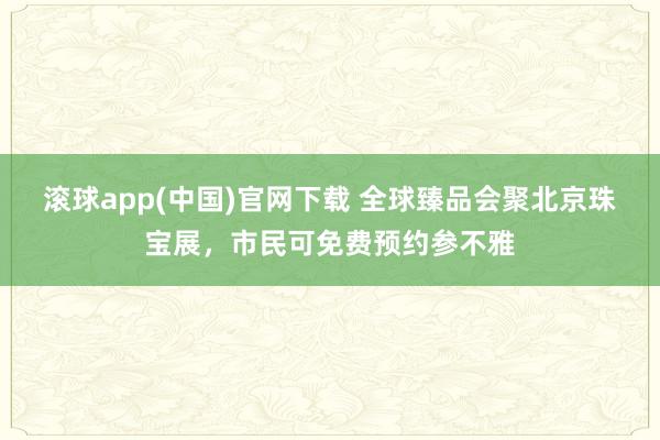 滚球app(中国)官网下载 全球臻品会聚北京珠宝展，市民可免费预约参不雅