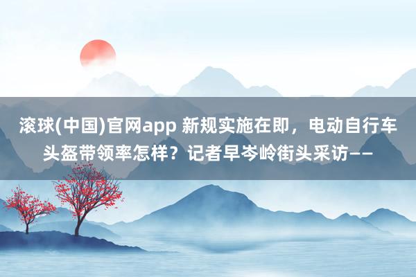 滚球(中国)官网app 新规实施在即，电动自行车头盔带领率怎样？记者早岑岭街头采访——