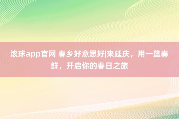 滚球app官网 春乡好意思好|来延庆，用一篮春鲜，开启你的春日之旅