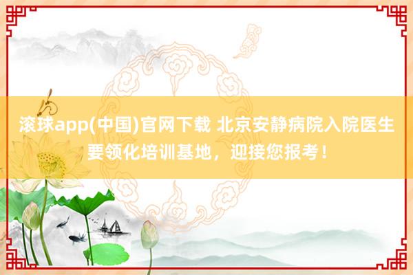 滚球app(中国)官网下载 北京安静病院入院医生要领化培训基地，迎接您报考！