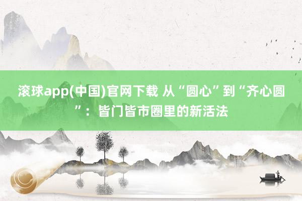 滚球app(中国)官网下载 从“圆心”到“齐心圆”：皆门皆市圈里的新活法