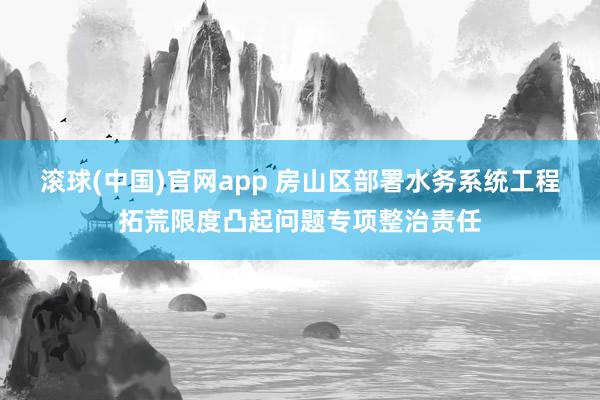 滚球(中国)官网app 房山区部署水务系统工程拓荒限度凸起问题专项整治责任