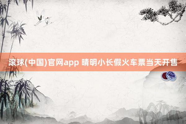 滚球(中国)官网app 晴明小长假火车票当天开售