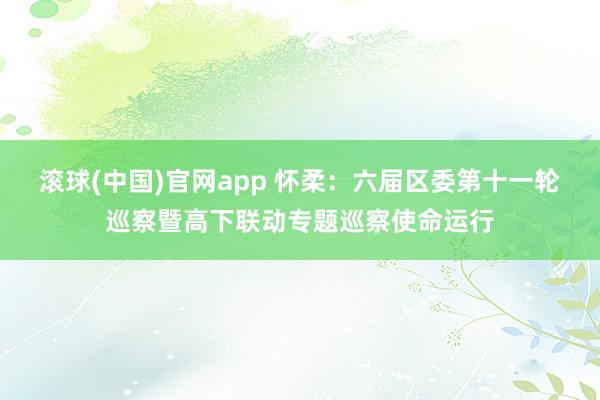 滚球(中国)官网app 怀柔：六届区委第十一轮巡察暨高下联动专题巡察使命运行