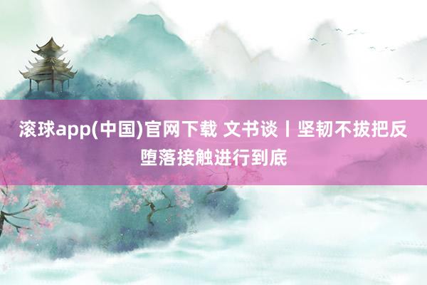 滚球app(中国)官网下载 文书谈丨坚韧不拔把反堕落接触进行到底