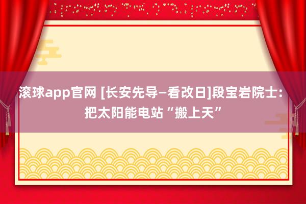 滚球app官网 [长安先导—看改日]段宝岩院士: 把太阳能电站“搬上天”