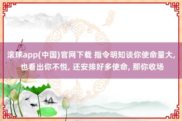 滚球app(中国)官网下载 指令明知谈你使命量大, 也看出你不悦, 还安排好多使命, 那你收场