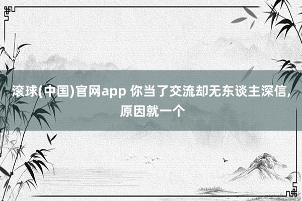 滚球(中国)官网app 你当了交流却无东谈主深信, 原因就一个