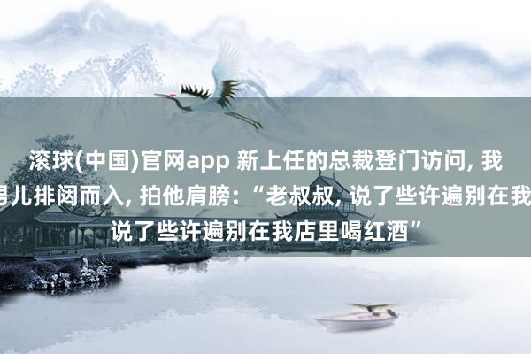 滚球(中国)官网app 新上任的总裁登门访问， 我客客气气。男儿排闼而入， 拍他肩膀: “老叔叔， 说了些许遍别在我店里喝红酒”