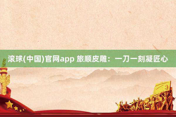 滚球(中国)官网app 旅顺皮雕：一刀一刻凝匠心