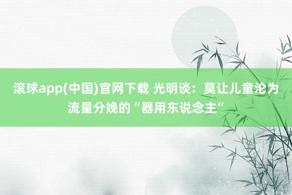 滚球app(中国)官网下载 光明谈：莫让儿童沦为流量分娩的“器用东说念主”
