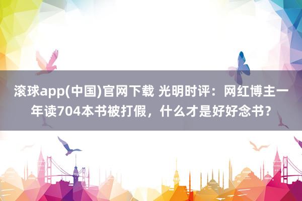 滚球app(中国)官网下载 光明时评：网红博主一年读704本书被打假，什么才是好好念书？