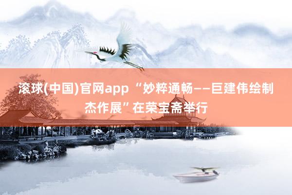 滚球(中国)官网app “妙粹通畅——巨建伟绘制杰作展”在荣宝斋举行