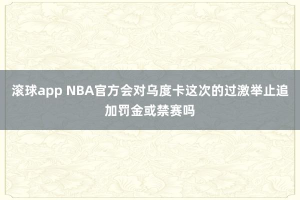 滚球app NBA官方会对乌度卡这次的过激举止追加罚金或禁赛吗