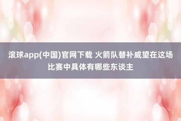 滚球app(中国)官网下载 火箭队替补威望在这场比赛中具体有哪些东谈主